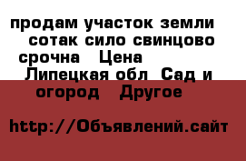 продам участок земли 15 сотак сило свинцово срочна › Цена ­ 640 000 - Липецкая обл. Сад и огород » Другое   